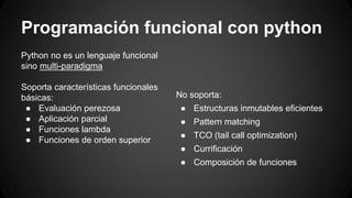 Programación funcional con python 
Python no es un lenguaje funcional 
sino multi-paradigma 
Soporta características funcionales 
básicas: 
● Evaluación perezosa 
● Aplicación parcial 
● Funciones lambda 
● Funciones de orden superior 
No soporta: 
● Estructuras inmutables eficientes 
● Pattern matching 
● TCO (tail call optimization) 
● Currificación 
● Composición de funciones 
 