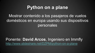 Python on a plane 
Mostrar contenido a los pasajeros de vuelos 
domésticos en europa usando sus dispositivos 
personales 
Ponente: David Arcos, Ingeniero en Immfly 
http://www.slideshare.net/DZPM/python-on-a-plane 
 