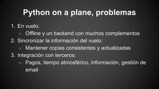 Python on a plane, problemas 
1. En vuelo: 
○ Offline y un backend con muchos complementos 
2. Sincronizar la información del vuelo: 
○ Mantener copias consistentes y actualizadas 
3. Integración con terceros: 
○ Pagos, tiempo atmosférico, información, gestión de 
email 
 
