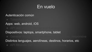 En vuelo 
Autenticación común 
● TokenAuthentication 
Apps: web, android, iOS 
● API rest usando django rest framework 
Dispositivos: laptops, smartphone, tablet 
● Generar thumbnails con diferentes tamaños, responsive 
Distintos lenguajes, aerolíneas, destinos, horarios, etc 
● API filtrando con muchísimos parámetros 
 