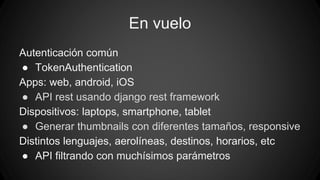 En vuelo 
Autenticación común 
● TokenAuthentication 
Apps: web, android, iOS 
● API rest usando django rest framework 
Dispositivos: laptops, smartphone, tablet 
● Generar thumbnails con diferentes tamaños, responsive 
Distintos lenguajes, aerolíneas, destinos, horarios, etc 
● API filtrando con muchísimos parámetros 
 