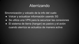 Aterrizando 
Sincronización y volcado de la info del vuelo 
● Volcar y actualizar información usando 3G 
● Se utiliza una VPN para la securizar las conexiones 
● El sistema de tierra (hangar) es pasivo y el avión 
cuando aterriza se actualiza de manera activa 
 