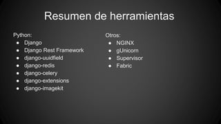 Resumen de herramientas 
Python: 
● Django 
● Django Rest Framework 
● django-uuidfield 
● django-redis 
● django-celery 
● django-extensions 
● django-imagekit 
Otros: 
● NGINX 
● gUnicorn 
● Supervisor 
● Fabric 
 