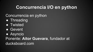 Concurrencia I/O en python 
Concurrencia en python 
● Threading 
● Twisted 
● Gevent 
● Asyncio 
Ponente: Aitor Guevara, fundador at 
ducksboard.com 
 