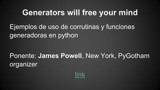 Generators will free your mind 
Ejemplos de uso de corrutinas y funciones 
generadoras en python 
Ponente: James Powell, New York, PyGotham 
organizer 
link 
 