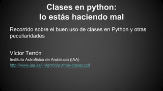 Clases en python: 
lo estás haciendo mal 
Recorrido sobre el buen uso de clases en Python y otras 
peculiaridades 
Víctor Terrón 
Instituto Astrofísica de Andalucia (IAA) 
http://www.iaa.es/~vterron/python-clases.pdf 
 