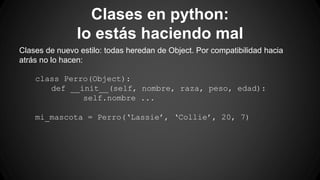 Clases en python: 
lo estás haciendo mal 
Clases de nuevo estilo: todas heredan de Object. Por compatibilidad hacia 
atrás no lo hacen: 
class Perro(Object): 
def __init__(self, nombre, raza, peso, edad): 
self.nombre ... 
mi_mascota = Perro(‘Lassie’, ‘Collie’, 20, 7) 
 