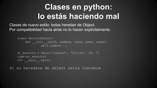 Clases en python: 
lo estás haciendo mal 
Clases de nuevo estilo: todas heredan de Object. 
Por compatibilidad hacia atrás no lo hacen explícitamente. 
class Perro(Object): 
def __init__(self, nombre, raza, peso, edad): 
self.nombre ... 
mi_mascota = Perro(‘Lassie’, ‘Collie’, 20, 7) 
type(mi_mascota) 
>>> __main__.Perro 
Si no heredara de object sería instance 
 