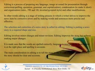 TRINITY INSTITUTE OF PROFESSIONAL STUDIES
Sector – 9, Dwarka Institutional Area, New Delhi-75
Editing is a process of preparing any language, image or sound for presentation through
correction(spelling, quotation, grammar, and capitalization), condensation (to make it short)
and organization (intro., 5W and 1H, inverted pyramid style) and other modifications.
In other words editing is a stage of writing process in which a writer strives to improve the
news item by corrective errors and by making words and sentences more precise and
effective.
The selection and correction of a news story is called its editing. Editing is putting a news
story in a required shape and size.
Editing involves minor changes and minor revision. Editing improves the story but without
making major changes.
It is made sure that the words are spelled correctly, language is used properly, punctuation
is at the right place and spelling is accurate.
The main consideration in editing is to tell the story in the fewest words possible and also
the story should be clear and accurate.
 