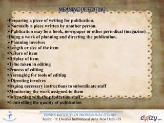 TRINITY INSTITUTE OF PROFESSIONAL STUDIES
Sector – 9, Dwarka Institutional Area, New Delhi-75
MEANINGOF EDITING
•Preparing a piece of writing for publication.
Normally a piece written by another person.
Publication may be a book, newspaper or other periodical (magazine).
•Doing a work of planning and directing the publication.
Planning involves
Length or size of the item
Nature of item
Display of item
Time taken in editing
Process of editing
Arranging for tools of editing
Directing involves
Issuing necessary instructions to subordinate staff
Monitoring the work assigned to them
Interacting with the production staff
Controlling the quality of publication
 