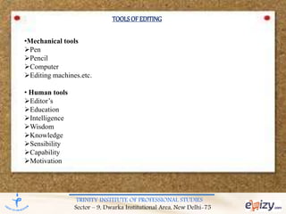 TRINITY INSTITUTE OF PROFESSIONAL STUDIES
Sector – 9, Dwarka Institutional Area, New Delhi-75
TOOLSOFEDITING
•Mechanical tools
Pen
Pencil
Computer
Editing machines.etc.
• Human tools
Editor’s
Education
Intelligence
Wisdom
Knowledge
Sensibility
Capability
Motivation
 