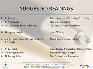 TRINITY INSTITUTE OF PROFESSIONAL STUDIES
Sector – 9, Dwarka Institutional Area, New Delhi-75
SUGGESTED READINGS
 A. Saxena Fundamentals of Reporting & Editing
 M V Kamath Modern Journalism
 M L Stein and Susan F. Peterno The News Writers’ Handbook
 George A Hough News Writing
 Jan R. Hakemulder, Ray Ac de Jonge, News Reporting and Editing
P.P. Singh
 M K Joseph Basic Source Material for News Writing
 Wainwright David Journalism made Simple,
 Hohnberg John The Professional Journalist
 