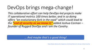 This collaborative effort can help DevOps-led projects make
IT operational metrics 100 times better, and in so doing
offers “an evolutionary fork in the road” which could lead to
the “end of security as we know it,” added Joshua Corman –
founder of Rugged DevOps and I am the Cavalry.
DevOps brings mega-change!
12
http://www.infosecurity-magazine.com/news/infosec15-devops-end-of-security
… And maybe that’s a good thing!
 