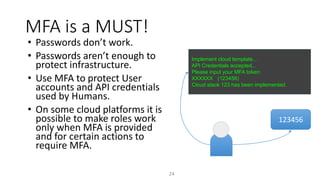 MFA is a MUST!
24
• Passwords don’t work.
• Passwords aren’t enough to
protect infrastructure.
• Use MFA to protect User
accounts and API credentials
used by Humans.
• On some cloud platforms it is
possible to make roles work
only when MFA is provided
and for certain actions to
require MFA.
123456
Implement cloud template…
API Credentials accepted...
Please input your MFA token:
XXXXXX (123456)
Cloud stack 123 has been implemented.
 