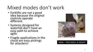 Mixed modes don’t work
• Forklifts are not a good
idea because the original
controls operate
different.
• Systems designed for
waterfall don’t have an
easy path to achieve
agile.
• Fragile applications in the
cloud are easy pickings
for attackers!
32
MAN – THIS SHELL IS HEAVY!
 