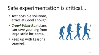 Safe experimentation is critical…
• Test possible solutions,
arrive at Good Enough.
• Crawl-Walk-Run plans
can save your org from
large-scale incidents.
• Keep up with Lessons
Learned!
40
 
