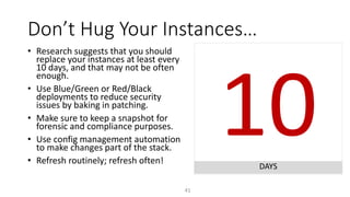 10DAYS
Don’t Hug Your Instances…
41
• Research suggests that you should
replace your instances at least every
10 days, and that may not be often
enough.
• Use Blue/Green or Red/Black
deployments to reduce security
issues by baking in patching.
• Make sure to keep a snapshot for
forensic and compliance purposes.
• Use config management automation
to make changes part of the stack.
• Refresh routinely; refresh often!
 