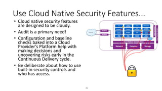 Use Cloud Native Security Features...
42
• Cloud native security features
are designed to be cloudy.
• Audit is a primary need!
• Configuration and baseline
checks baked into a Cloud
Provider’s Platform help with
making decisions and
uncovering risks early in the
Continuous Delivery cycle.
• Be deliberate about how to use
built-in security controls and
who has access.
 