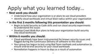 Apply what you learned today…
44
• Next week you should:
• Understand how your organization is or plans to use cloud providers
• Identify cloud workloads and virtual blast radius within your organization
• In the first 3 months following this presentation you should:
• Begin to build Security as Code skills and run cloud security experiments
to understand the issues
• Develop Crawl-Walk-Run plans to help your organization build security
into cloud workloads
• Within 6 months you should:
• Cloud workloads have been instrumented for known security issues and
flagged during the Continuous Delivery of software to the cloud
• Your group has begun to test using Red Team methods and automation to
ensure end-to-end security for your cloud workloads
• Remediation happens in hours to days as a result of automation
 
