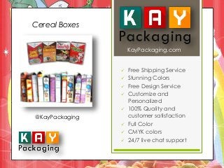 KayPackaging.com 
 Free Shipping Service 
 Stunning Colors 
 Free Design Service 
 Customize and 
Personalized 
 100% Quality and 
customer satisfaction 
 Full Color 
 CMYK colors 
 24/7 live chat support 
Cereal Boxes 
@KayPackaging 
 
