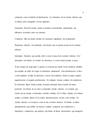 9
estimación como el método de linealización. Los elementos de un circuito eléctrico que
se utilizan para conseguirlo son los siguientes:
Generador. Parte del circuito donde se produce la electricidad, manteniendo una
diferencia de tensión entre sus extremos.
Conductor. Hilo por donde circulan los electrones impulsados por el generador.
Resistencia eléctrica. Son elementos del circuito que se oponen al paso de la corriente
eléctrica.
Interruptor. Elemento que permite abrir o cerrar el paso de la corriente eléctrica. Si el
interruptor está abierto no circulan los electrones y si está cerrado permite su paso.
Si dos cuerpos de carga igual y opuesta se conectan por medio de un conductor metálico,
por ejemplo un cable, las cargas se neutralizan mutuamente. Esta neutralización se lleva
a cabo mediante un flujo de electrones a través del conductor, desde el cuerpo cargado
negativamente al cargado positivamente. En cualquier sistema continuo de conductores,
los electrones fluyen desde el punto de menor potencial hasta el punto de mayor
potencial. Un sistema de esa clase se denomina circuito eléctrico. La corriente que
circula por un circuito se denomina corriente continua (CC) si fluye siempre en el mismo
sentido y corriente alterna (CA) si fluye alternativamente en uno u otro sentido. Un
circuito eléctrico es el trayecto o ruta de una corriente eléctrica. El término se utiliza
principalmente para definir un trayecto continuo compuesto por conductores y
dispositivos conductores, que incluyen una fuente de fuerza electromotriz que transporta
 
