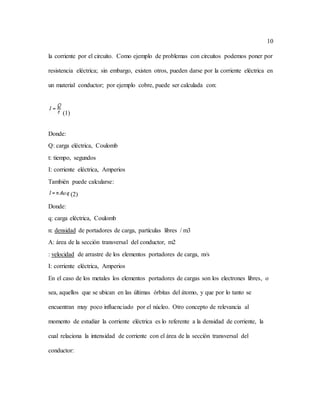 10
la corriente por el circuito. Como ejemplo de problemas con circuitos podemos poner por
resistencia eléctrica; sin embargo, existen otros, pueden darse por la corriente eléctrica en
un material conductor; por ejemplo cobre, puede ser calculada con:
(1)
Donde:
Q: carga eléctrica, Coulomb
t: tiempo, segundos
I: corriente eléctrica, Amperios
También puede calcularse:
(2)
Donde:
q: carga eléctrica, Coulomb
n: densidad de portadores de carga, partículas libres / m3
A: área de la sección transversal del conductor, m2
: velocidad de arrastre de los elementos portadores de carga, m/s
I: corriente eléctrica, Amperios
En el caso de los metales los elementos portadores de cargas son los electrones libres, o
sea, aquellos que se ubican en las últimas órbitas del átomo, y que por lo tanto se
encuentran muy poco influenciado por el núcleo. Otro concepto de relevancia al
momento de estudiar la corriente eléctrica es lo referente a la densidad de corriente, la
cual relaciona la intensidad de corriente con el área de la sección transversal del
conductor:
 
