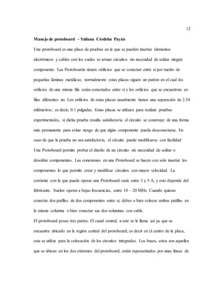 12
Manejo de protoboard – Yuliana Córdoba Payán
Una protoboard es una placa de pruebas en la que se pueden insertar elementos
electrónicos y cables con los cuales se arman circuitos sin necesidad de soldar ningún
componente. Las Protoboards tienen orificios que se conectan entre sí por medio de
pequeñas láminas metálicas; normalmente estas placas siguen un patrón en el cual los
orificios de una misma fila están conectados entre sí y los orificios que se encuentran en
filas diferentes no. Los orificios de estas placas usualmente tienen una separación de 2.54
milímetros; es decir, 0.1 pulgadas. Estas placas se utilizan para realizar pruebas
experimentales, si dicha prueba resulta satisfactoria el circuito se construye de una forma
más permanente para evitar riesgo de que algún componente pueda desconectarse. En
caso de que la prueba no sea satisfactoria, el circuito puede modificarse con facilidad
Una Protoboard permite probar el diseño de un circuito sin necesidad de soldar o
desoldar componentes. Las conexiones en una Protoboard se hacen con solo insertar los
componentes lo que permite crear y modificar circuitos con mayor velocidad. La
corriente con la que puede operar una Protoboard varía entre 3 y 5 A, y esto depende del
fabricante. Suelen operar a bajas frecuencias, entre 10 – 20 MHz. Cuando quieras
conectar dos patillas de dos componentes entre si, debes o bien colocar ambas patillas en
la misma columna o bien conectar sus dos columnas con cable.
El protoboard posee tres partes: El canal central, a este se le llama así ya que se
encuentra ubicado en la región central del protoboard; es decir en el centro de la placa,
esta se utiliza para la colocación de los circuitos integrados. Los buses, estos son aquellos
que se ubican en los dos extremos del protoboard, están representados por unas líneas de
 