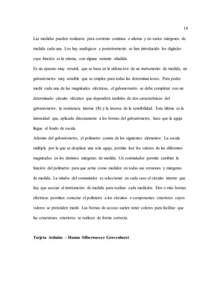 14
Las medidas pueden realizarse para corriente continua o alterna y en varios márgenes de
medida cada una. Los hay analógicos y posteriormente se han introducido los digitales
cuya función es la misma, con alguna variante añadida.
Es un aparato muy versátil, que se basa en la utilización de un instrumento de medida, un
galvanómetro muy sensible que se emplea para todas las determinaciones. Para poder
medir cada una de las magnitudes eléctricas, el galvanómetro se debe completar con un
determinado circuito eléctrico que dependerá también de dos características del
galvanómetro: la resistencia interna (R) y la inversa de la sensibilidad. Esta última es la
intensidad que, aplicada directamente a los bornes del galvanómetro, hace que la aguja
llegue al fondo de escala.
Además del galvanómetro, el polímetro consta de los siguientes elementos: La escala
múltiple por la que se desplaza una sola aguja, permite leer los valores de las diferentes
magnitudes en los distintos márgenes de medida. Un conmutador permite cambiar la
función del polímetro para que actúe como medidor en todas sus versiones y márgenes
de medida. La misión del conmutador es seleccionar en cada caso el circuito interno que
hay que asociar al instrumento de medida para realizar cada medición. Dos o más bornas
eléctricas permiten conectar el polímetro a los circuitos o componentes exteriores cuyos
valores se pretenden medir. Las bornas de acceso suelen tener colores para facilitar que
las conexiones exteriores se realicen de forma correcta.
Tarjeta Arduino – Hanna Silberwasser Gravenhorst
 