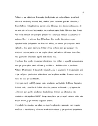 15
Arduino es una plataforma de creación de electrónica de código abierto, la cual está
basada en hardware y software libre, flexible y fácil de utilizar para los creadores y
desarrolladores. Esta plataforma permite crear diferentes tipos de microordenadores de
una sola placa a los que la comunidad de creadores puede darles diferentes tipos de uso.
Para poder entender este concepto, primero vas a tener que entender los conceptos de
hardware libre y el software libre. El hardware libre son los dispositivos cuyas
especificaciones y diagramas son de acceso público, de manera que cualquiera puede
replicarlos. Esto quiere decir que Arduino ofrece las bases para que cualquier otra
persona o empresa pueda crear sus propias placas, pudiendo ser diferentes entre ellas
pero igualmente funcionales a partir de la misma base.
El software libre son los programas informáticos cuyo código es accesible por cualquiera
para que quien quiera pueda utilizarlo y modificarlo. Arduino ofrece la plataforma
Arduino IDE (Entorno de Desarrollo Integrado), que es un entorno de programación con
el que cualquiera puede crear aplicaciones para las placas Arduino, de manera que se les
puede dar todo tipo de utilidades.
El proyecto nació en 2003, cuando varios estudiantes del Instituto de Diseño Interactivo
de Ivrea, Italia, con el fin de facilitar el acceso y uso de la electrónica y programación.
Lo hicieron para que los estudiantes de electrónica tuvieran una alternativa más
económica a las populares BASIC Stamp, unas placas que por aquel entonces valían más
de cien dólares, y que no todos se podían permitir.
El resultado fue Arduino, una placa con todos los elementos necesarios para conectar
periféricos a las entradas y salidas de un microcontrolador, y que puede ser programada
 