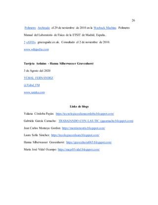 26
Polímetro Archivado el 29 de noviembre de 2010 en la Wayback Machine. Polímetro
Manual del Laboratorio de Física de la ETSIT de Madrid, España..
↑ «AVO». gracesguide.co.uk. Consultado el 2 de noviembre de 2010.
www.wikipedia.com
Tarrjeta Arduino - Hanna Silberwasser Gravenhorst
3 de Agosto del 2020
YÚBAL FERNÁNDEZ
@Yubal_FM
www.xataka.com
Links de blogs
Yuliana Córdoba Payán: https://tecnologiayulianacordoba.blogspot.com/
Gabriela García Camacho: TRABAJANDO-CON-LAS-TIC (ggcamacho.blogspot.com)
Jean Carlos Montoya Gordon: https://montismontis.blogspot.com/
Laura Sofía Sánchez: https://tecologiaconlaura.blogspot.com/
Hanna Silberwasser Gravenhorst: https://gravenhorst065.blogspot.com/
María José Vidal Ocampo: https://majo05vidal.blogspot.com/
 