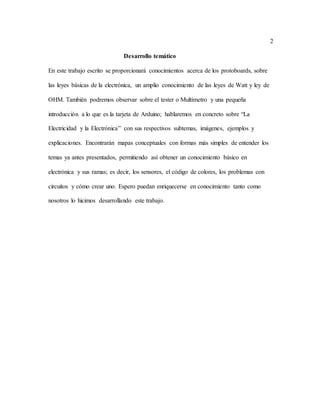 2
Desarrollo temático
En este trabajo escrito se proporcionará conocimientos acerca de los protoboards, sobre
las leyes básicas de la electrónica, un amplio conocimiento de las leyes de Watt y ley de
OHM. También podremos observar sobre el tester o Multímetro y una pequeña
introducción a lo que es la tarjeta de Arduino; hablaremos en concreto sobre “La
Electricidad y la Electrónica” con sus respectivos subtemas, imágenes, ejemplos y
explicaciones. Encontrarán mapas conceptuales con formas más simples de entender los
temas ya antes presentados, permitiendo así obtener un conocimiento básico en
electrónica y sus ramas; es decir, los sensores, el código de colores, los problemas con
circuitos y cómo crear uno. Espero puedan enriquecerse en conocimiento tanto como
nosotros lo hicimos desarrollando este trabajo.
 