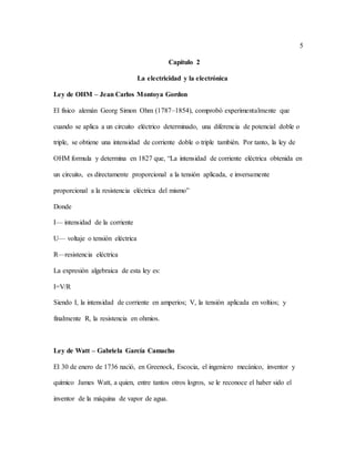 5
Capítulo 2
La electricidad y la electrónica
Ley de OHM – Jean Carlos Montoya Gordon
El físico alemán Georg Simon Ohm (1787–1854), comprobó experimentalmente que
cuando se aplica a un circuito eléctrico determinado, una diferencia de potencial doble o
triple, se obtiene una intensidad de corriente doble o triple también. Por tanto, la ley de
OHM formula y determina en 1827 que, “La intensidad de corriente eléctrica obtenida en
un circuito, es directamente proporcional a la tensión aplicada, e inversamente
proporcional a la resistencia eléctrica del mismo”
Donde
I— intensidad de la corriente
U— voltaje o tensión eléctrica
R—resistencia eléctrica
La expresión algebraica de esta ley es:
I=V/R
Siendo I, la intensidad de corriente en amperios; V, la tensión aplicada en voltios; y
finalmente R, la resistencia en ohmios.
Ley de Watt – Gabriela García Camacho
El 30 de enero de 1736 nació, en Greenock, Escocia, el ingeniero mecánico, inventor y
químico James Watt, a quien, entre tantos otros logros, se le reconoce el haber sido el
inventor de la máquina de vapor de agua.
 
