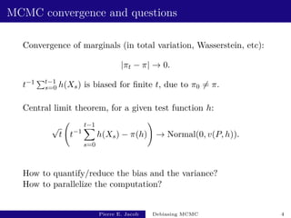MCMC convergence and questions
Convergence of marginals (in total variation, Wasserstein, etc):
|πt − π| → 0.
t−1 Pt−1
s=0 h(Xs) is biased for finite t, due to π0 6= π.
Central limit theorem, for a given test function h:
√
t t−1
t−1
X
s=0
h(Xs) − π(h)
!
→ Normal(0, v(P, h)).
How to quantify/reduce the bias and the variance?
How to parallelize the computation?
Pierre E. Jacob Debiasing MCMC 4
 