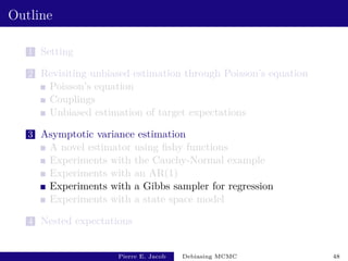 Outline
1 Setting
2 Revisiting unbiased estimation through Poisson’s equation
Poisson’s equation
Couplings
Unbiased estimation of target expectations
3 Asymptotic variance estimation
A novel estimator using fishy functions
Experiments with the Cauchy-Normal example
Experiments with an AR(1)
Experiments with a Gibbs sampler for regression
Experiments with a state space model
4 Nested expectations
Pierre E. Jacob Debiasing MCMC 48
 