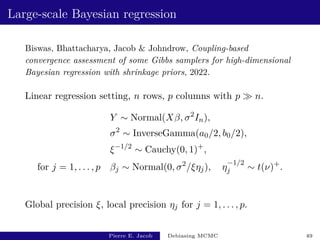 Large-scale Bayesian regression
Biswas, Bhattacharya, Jacob  Johndrow, Coupling-based
convergence assessment of some Gibbs samplers for high-dimensional
Bayesian regression with shrinkage priors, 2022.
Linear regression setting, n rows, p columns with p  n.
Y ∼ Normal(Xβ, σ2
In),
σ2
∼ InverseGamma(a0/2, b0/2),
ξ−1/2
∼ Cauchy(0, 1)+
,
for j = 1, . . . , p βj ∼ Normal(0, σ2
/ξηj), η
−1/2
j ∼ t(ν)+
.
Global precision ξ, local precision ηj for j = 1, . . . , p.
Pierre E. Jacob Debiasing MCMC 49
 