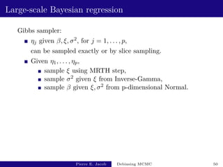 Large-scale Bayesian regression
Gibbs sampler:
ηj given β, ξ, σ2, for j = 1, . . . , p,
can be sampled exactly or by slice sampling.
Given η1, . . . , ηp,
sample ξ using MRTH step,
sample σ2 given ξ from Inverse-Gamma,
sample β given ξ, σ2 from p-dimensional Normal.
Pierre E. Jacob Debiasing MCMC 50
 