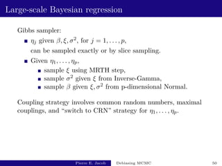 Large-scale Bayesian regression
Gibbs sampler:
ηj given β, ξ, σ2, for j = 1, . . . , p,
can be sampled exactly or by slice sampling.
Given η1, . . . , ηp,
sample ξ using MRTH step,
sample σ2 given ξ from Inverse-Gamma,
sample β given ξ, σ2 from p-dimensional Normal.
Coupling strategy involves common random numbers, maximal
couplings, and “switch to CRN” strategy for η1, . . . , ηp.
Pierre E. Jacob Debiasing MCMC 50
 
