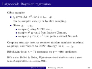 Large-scale Bayesian regression
Gibbs sampler:
ηj given β, ξ, σ2, for j = 1, . . . , p,
can be sampled exactly or by slice sampling.
Given η1, . . . , ηp,
sample ξ using MRTH step,
sample σ2 given ξ from Inverse-Gamma,
sample β given ξ, σ2 from p-dimensional Normal.
Coupling strategy involves common random numbers, maximal
couplings, and “switch to CRN” strategy for η1, . . . , ηp.
Riboflavin data: n = 71 responses on p = 4088 predictors.
Bühlmann, Kalish  Meier, High-dimensional statistics with a view
toward applications in biology, 2014.
Pierre E. Jacob Debiasing MCMC 50
 