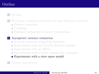Outline
1 Setting
2 Revisiting unbiased estimation through Poisson’s equation
Poisson’s equation
Couplings
Unbiased estimation of target expectations
3 Asymptotic variance estimation
A novel estimator using fishy functions
Experiments with the Cauchy-Normal example
Experiments with an AR(1)
Experiments with a Gibbs sampler for regression
Experiments with a state space model
4 Nested expectations
Pierre E. Jacob Debiasing MCMC 53
 