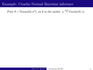 Example: Cauchy-Normal Bayesian inference
Prior θ ∼ Normal(0, σ2), on θ in the model: xi
ind
∼ Cauchy(θ, 1).
Pierre E. Jacob Debiasing MCMC 5
 