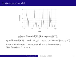 State space model
0
2
4
6
8
0 25 50 75 100
time
response
yt|xt ∼ Binomial(50, (1 + exp(−xt))−1
),
x0 ∼ Normal(0, 1), and ∀t ≥ 1 xt|xt−1 ∼ Normal(αxt−1, σ2
).
Prior is Uniform(0, 1) on α, and σ2 = 1.5 for simplicity.
Test function: h : x 7→ x.
Pierre E. Jacob Debiasing MCMC 54
 