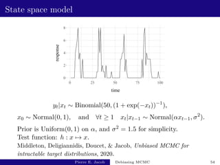 State space model
0
2
4
6
8
0 25 50 75 100
time
response
yt|xt ∼ Binomial(50, (1 + exp(−xt))−1
),
x0 ∼ Normal(0, 1), and ∀t ≥ 1 xt|xt−1 ∼ Normal(αxt−1, σ2
).
Prior is Uniform(0, 1) on α, and σ2 = 1.5 for simplicity.
Test function: h : x 7→ x.
Middleton, Deligiannidis, Doucet,  Jacob, Unbiased MCMC for
intractable target distributions, 2020.
Pierre E. Jacob Debiasing MCMC 54
 