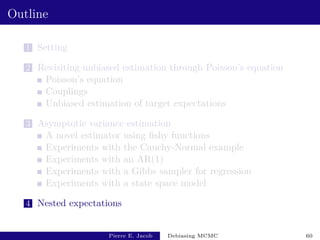 Outline
1 Setting
2 Revisiting unbiased estimation through Poisson’s equation
Poisson’s equation
Couplings
Unbiased estimation of target expectations
3 Asymptotic variance estimation
A novel estimator using fishy functions
Experiments with the Cauchy-Normal example
Experiments with an AR(1)
Experiments with a Gibbs sampler for regression
Experiments with a state space model
4 Nested expectations
Pierre E. Jacob Debiasing MCMC 60
 