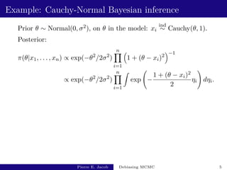 Example: Cauchy-Normal Bayesian inference
Prior θ ∼ Normal(0, σ2), on θ in the model: xi
ind
∼ Cauchy(θ, 1).
Posterior:
π(θ|x1, . . . , xn) ∝ exp(−θ2
/2σ2
)
n
Y
i=1

1 + (θ − xi)2
−1
∝ exp(−θ2
/2σ2
)
n
Y
i=1
Z
exp −
1 + (θ − xi)2
2
ηi
!
dηi.
Pierre E. Jacob Debiasing MCMC 5
 