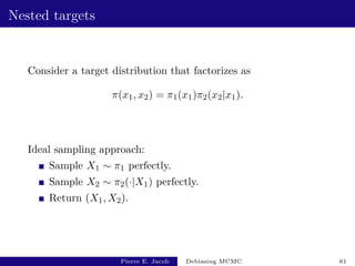 Nested targets
Consider a target distribution that factorizes as
π(x1, x2) = π1(x1)π2(x2|x1).
Ideal sampling approach:
Sample X1 ∼ π1 perfectly.
Sample X2 ∼ π2(·|X1) perfectly.
Return (X1, X2).
Pierre E. Jacob Debiasing MCMC 61
 