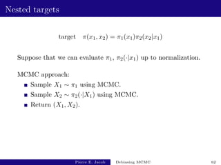 Nested targets
target π(x1, x2) = π1(x1)π2(x2|x1)
Suppose that we can evaluate π1, π2(·|x1) up to normalization.
MCMC approach:
Sample X1 ∼ π1 using MCMC.
Sample X2 ∼ π2(·|X1) using MCMC.
Return (X1, X2).
Pierre E. Jacob Debiasing MCMC 62
 