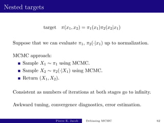 Nested targets
target π(x1, x2) = π1(x1)π2(x2|x1)
Suppose that we can evaluate π1, π2(·|x1) up to normalization.
MCMC approach:
Sample X1 ∼ π1 using MCMC.
Sample X2 ∼ π2(·|X1) using MCMC.
Return (X1, X2).
Consistent as numbers of iterations at both stages go to infinity.
Awkward tuning, convergence diagnostics, error estimation.
Pierre E. Jacob Debiasing MCMC 62
 