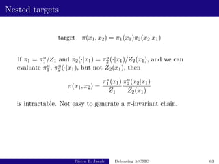 Nested targets
target π(x1, x2) = π1(x1)π2(x2|x1)
If π1 = πu
1 /Z1 and π2(·|x1) = πu
2 (·|x1)/Z2(x1), and we can
evaluate πu
1 , πu
2 (·|x1), but not Z2(x1), then
π(x1, x2) =
πu
1 (x1)
Z1
πu
2 (x2|x1)
Z2(x1)
is intractable. Not easy to generate a π-invariant chain.
Pierre E. Jacob Debiasing MCMC 63
 