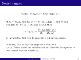 Nested targets
target π(x1, x2) = π1(x1)π2(x2|x1)
If π1 = πu
1 /Z1 and π2(·|x1) = πu
2 (·|x1)/Z2(x1), and we can
evaluate πu
1 , πu
2 (·|x1), but not Z2(x1), then
π(x1, x2) =
πu
1 (x1)
Z1
πu
2 (x2|x1)
Z2(x1)
is intractable. Not easy to generate a π-invariant chain.
Plummer, Cuts in Bayesian graphical models, 2014.
Liu  Goudie, Stochastic approximation cut algorithm for inference in
modularized Bayesian models, 2021.
Pierre E. Jacob Debiasing MCMC 63
 