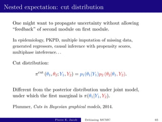 Nested expectation: cut distribution
One might want to propagate uncertainty without allowing
“feedback” of second module on first module.
In epidemiology, PKPD, multiple imputation of missing data,
generated regressors, causal inference with propensity scores,
multiphase inteference. . .
Cut distribution:
πcut
(θ1, θ2; Y1, Y2) = p1(θ1|Y1)p2 (θ2|θ1, Y2).
Different from the posterior distribution under joint model,
under which the first marginal is π(θ1|Y1, Y2).
Plummer, Cuts in Bayesian graphical models, 2014.
Pierre E. Jacob Debiasing MCMC 65
 